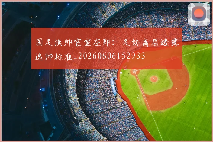 国足换帅官宣在即：足协高层透露选帅标准_20260606152933