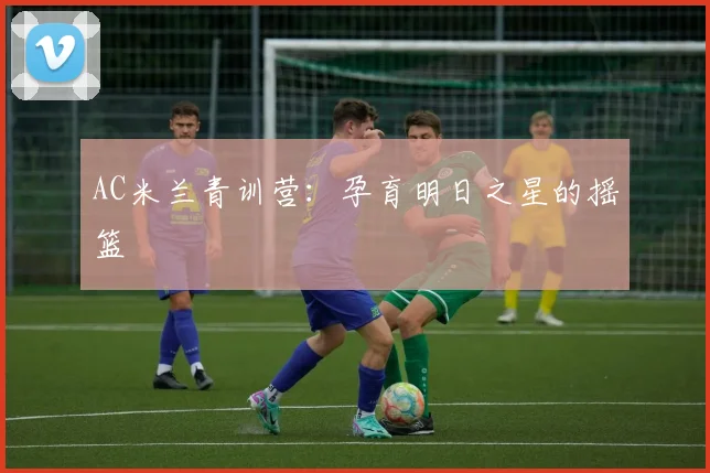 AC米兰青训营:孕育明日之星的摇篮
