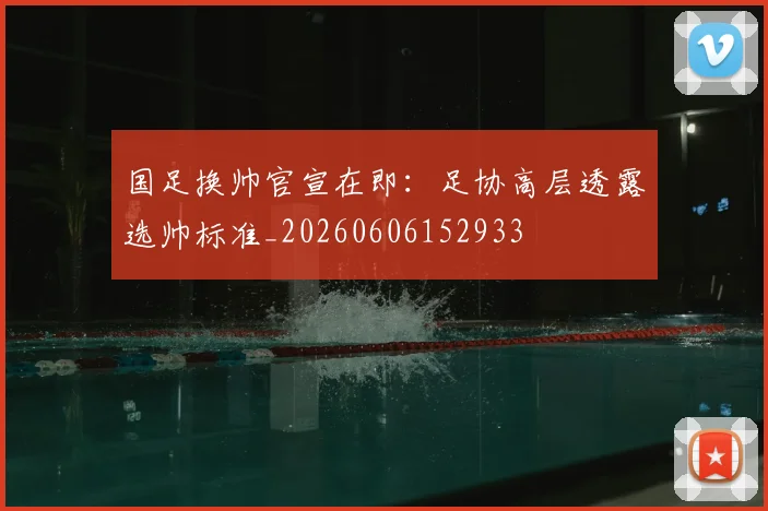国足换帅官宣在即：足协高层透露选帅标准_20260606152933