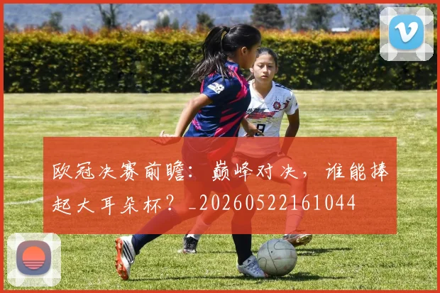 欧冠决赛前瞻:巅峰对决,谁能捧起大耳朵杯?_20260522161044