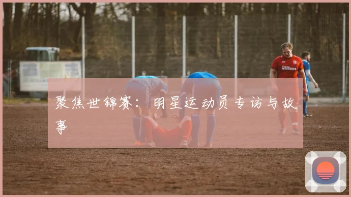 聚焦世锦赛:明星运动员专访与故事